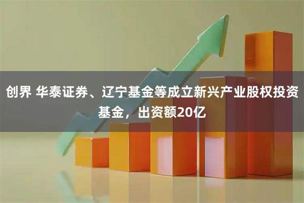 创界 华泰证券、辽宁基金等成立新兴产业股权投资基金，出资额20亿