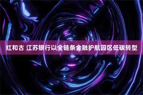 红和古 江苏银行以全链条金融护航园区低碳转型