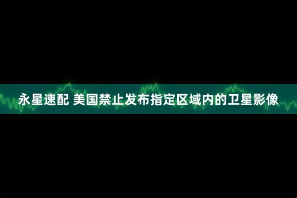 永星速配 美国禁止发布指定区域内的卫星影像