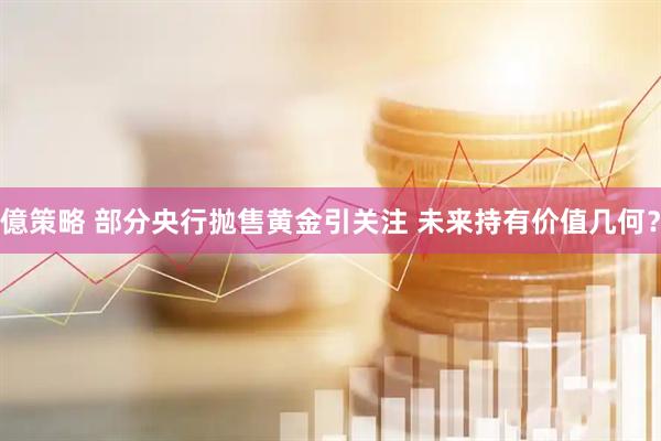 億策略 部分央行抛售黄金引关注 未来持有价值几何？