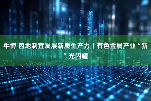 牛博 因地制宜发展新质生产力丨有色金属产业“新”光闪耀