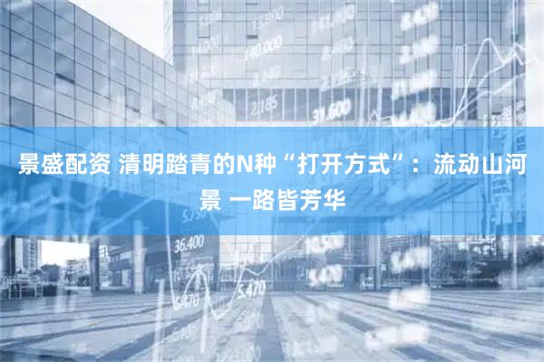 景盛配资 清明踏青的N种“打开方式”：流动山河景 一路皆芳华