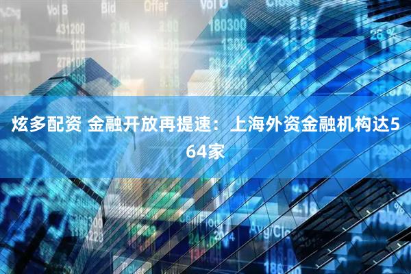 炫多配资 金融开放再提速：上海外资金融机构达564家