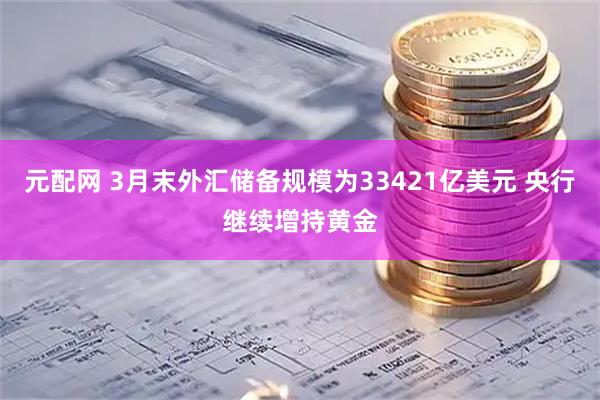 元配网 3月末外汇储备规模为33421亿美元 央行继续增持黄金