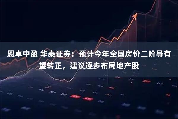 恩卓中盈 华泰证券：预计今年全国房价二阶导有望转正，建议逐步布局地产股