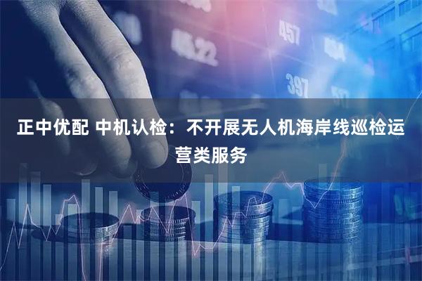 正中优配 中机认检：不开展无人机海岸线巡检运营类服务